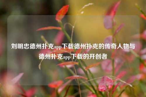 刘明忠德州扑克app下载德州扑克的传奇人物与德州扑克app下载的开创者