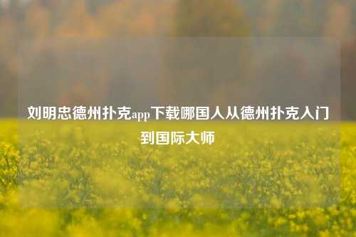 刘明忠德州扑克app下载哪国人从德州扑克入门到国际大师